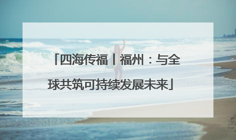 四海传福丨福州：与全球共筑可持续发展未来
